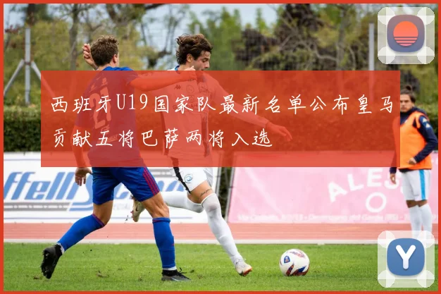 西班牙U19国家队最新名单公布皇马贡献五将巴萨两将入选