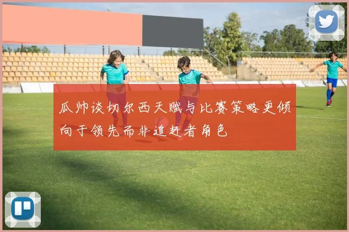 瓜帅谈切尔西天赋与比赛策略更倾向于领先而非追赶者角色
