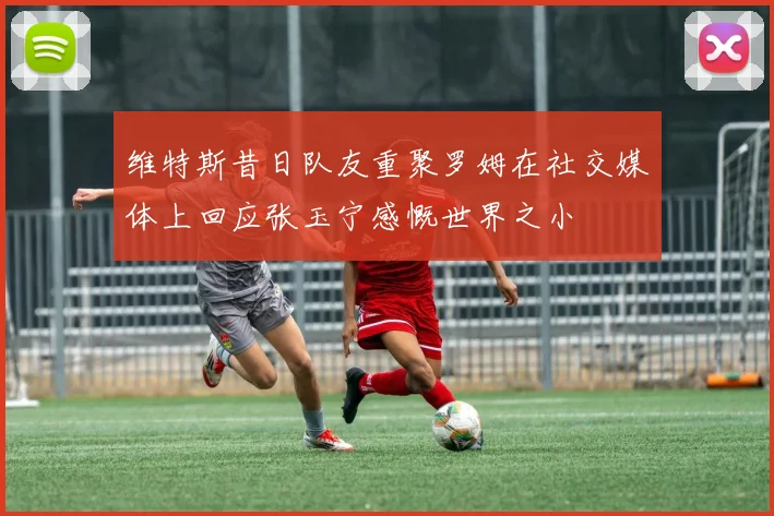 维特斯昔日队友重聚罗姆在社交媒体上回应张玉宁感慨世界之小