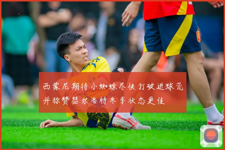 西蒙尼期待小蜘蛛尽快打破进球荒并称赞瑟尔洛特冬季状态更佳