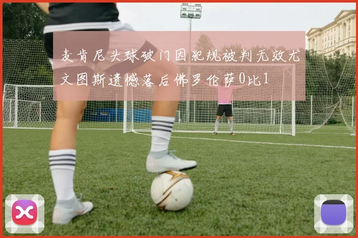 麦肯尼头球破门因犯规被判无效尤文图斯遗憾落后佛罗伦萨0比1