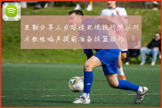 里勒分享三分球造犯规技巧听从对方教练喊声提前准备投篮动作