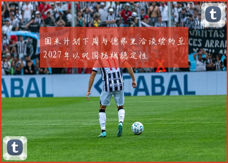 国米计划下周与德弗里洽谈续约至2027年以巩固防线稳定性
