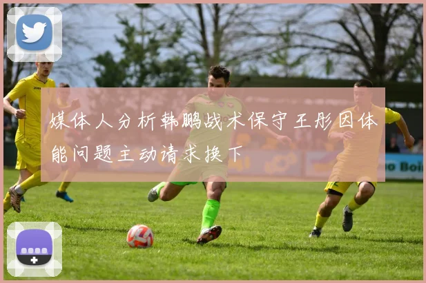 媒体人分析韩鹏战术保守王彤因体能问题主动请求换下