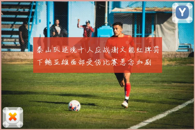 泰山队逆境十人应战谢文能红牌罚下鲍亚雄面部受伤比赛悬念加剧