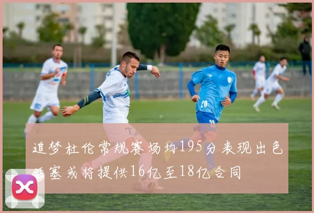 追梦杜伦常规赛场均195分表现出色活塞或将提供16亿至18亿合同