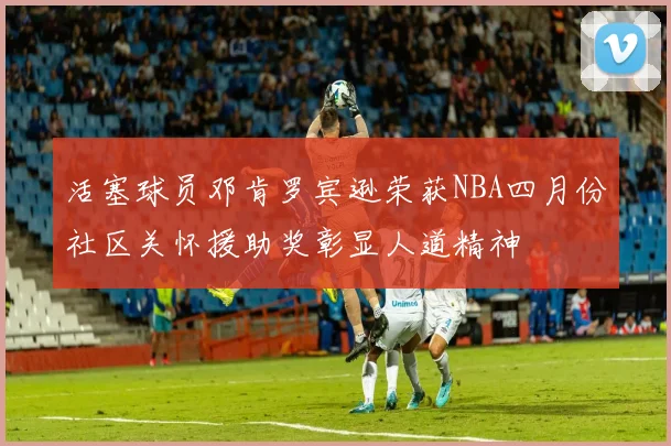 活塞球员邓肯罗宾逊荣获NBA四月份社区关怀援助奖彰显人道精神