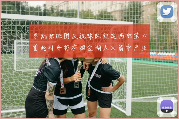 李凯尔晒图庆祝球队锁定西部第六首轮对手将在掘金湖人火箭中产生