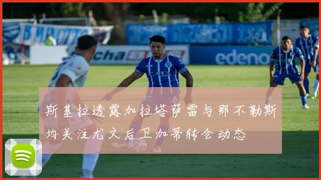 斯基拉透露加拉塔萨雷与那不勒斯均关注尤文后卫加蒂转会动态