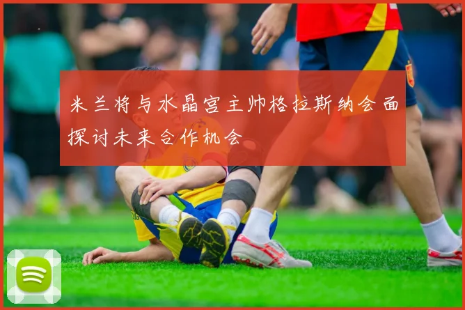 米兰将与水晶宫主帅格拉斯纳会面探讨未来合作机会