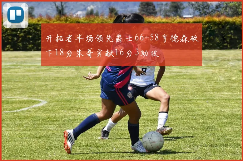 开拓者半场领先爵士66-58亨德森砍下18分朱哥贡献16分3助攻