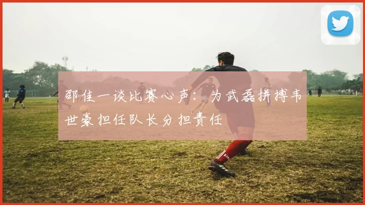 邵佳一谈比赛心声：为武磊拼搏韦世豪担任队长分担责任
