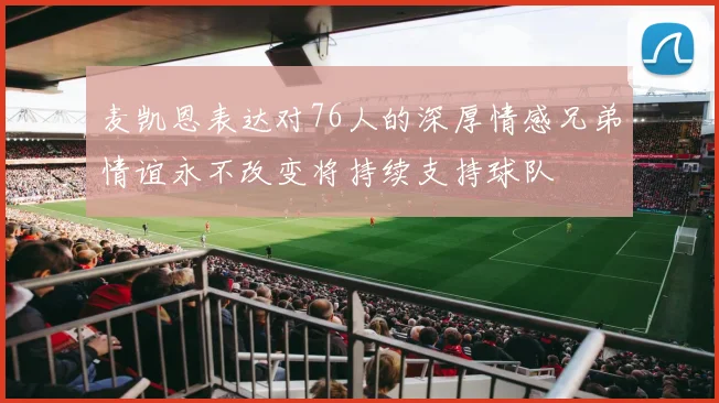 麦凯恩表达对76人的深厚情感兄弟情谊永不改变将持续支持球队
