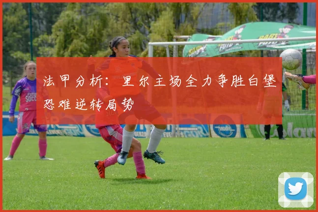 法甲分析：里尔主场全力争胜白堡恐难逆转局势