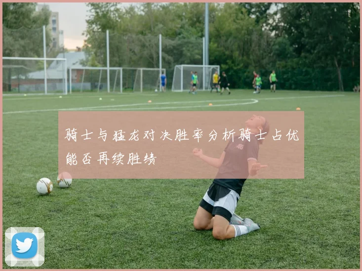 骑士与猛龙对决胜率分析骑士占优能否再续胜绩