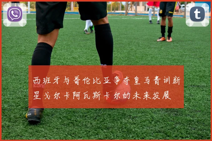 西班牙与哥伦比亚争夺皇马青训新星戈尔卡阿瓦斯卡尔的未来发展