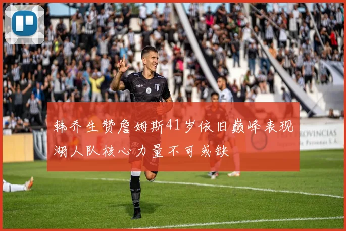 韩乔生赞詹姆斯41岁依旧巅峰表现湖人队核心力量不可或缺