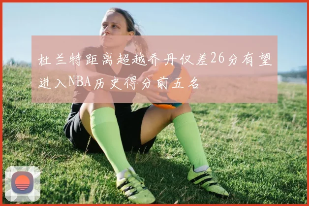 杜兰特距离超越乔丹仅差26分有望进入NBA历史得分前五名