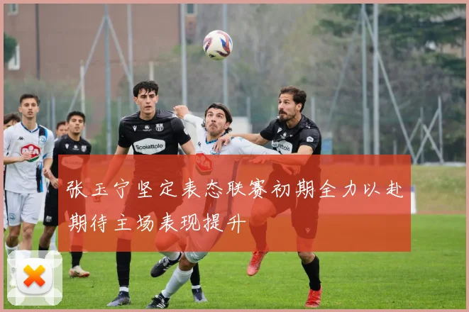 张玉宁坚定表态联赛初期全力以赴期待主场表现提升