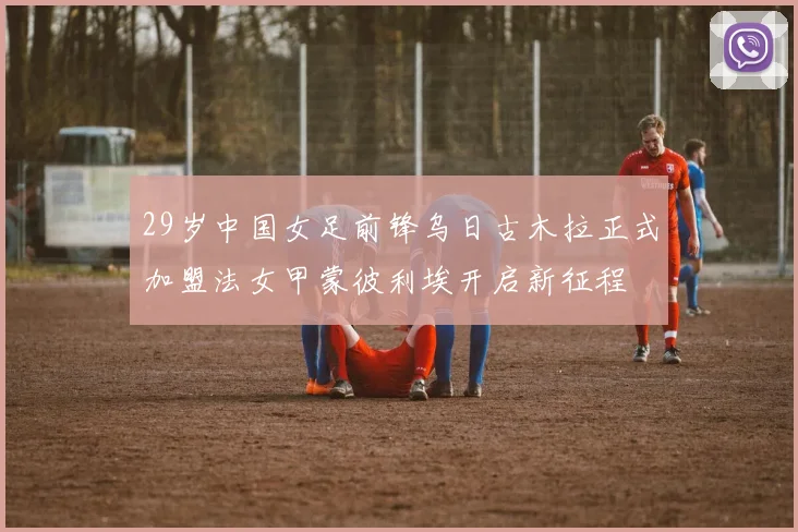 29岁中国女足前锋乌日古木拉正式加盟法女甲蒙彼利埃开启新征程