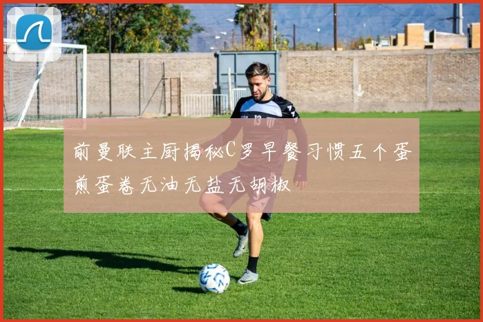 前曼联主厨揭秘C罗早餐习惯五个蛋煎蛋卷无油无盐无胡椒