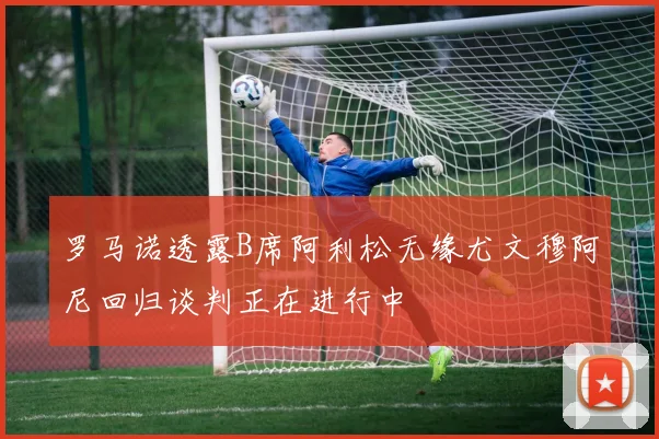 罗马诺透露B席阿利松无缘尤文穆阿尼回归谈判正在进行中
