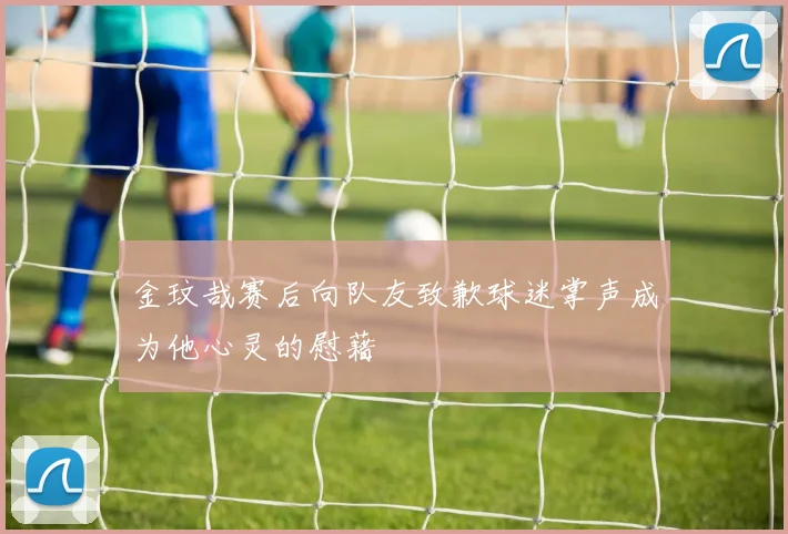 金玟哉赛后向队友致歉球迷掌声成为他心灵的慰藉