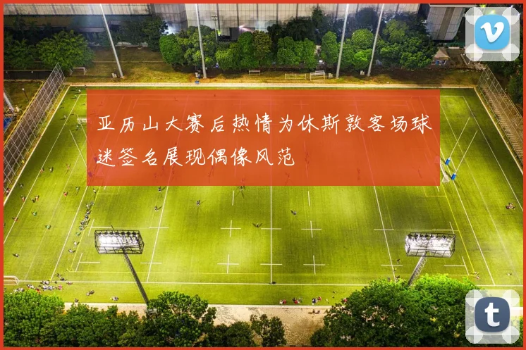 亚历山大赛后热情为休斯敦客场球迷签名展现偶像风范
