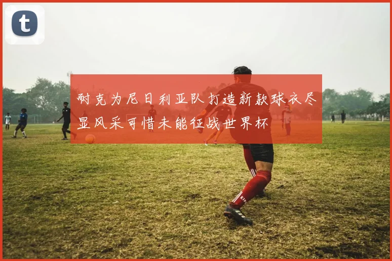 耐克为尼日利亚队打造新款球衣尽显风采可惜未能征战世界杯