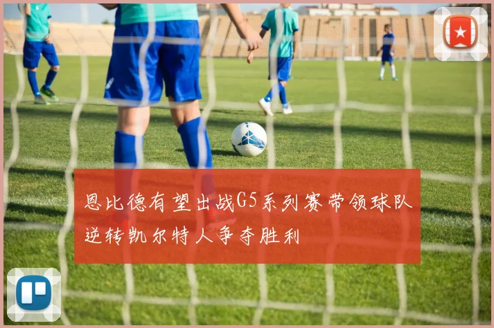 恩比德有望出战G5系列赛带领球队逆转凯尔特人争夺胜利