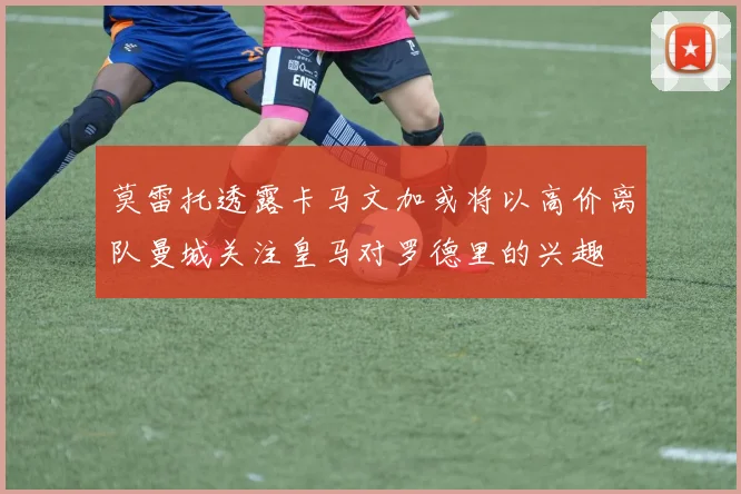 莫雷托透露卡马文加或将以高价离队曼城关注皇马对罗德里的兴趣