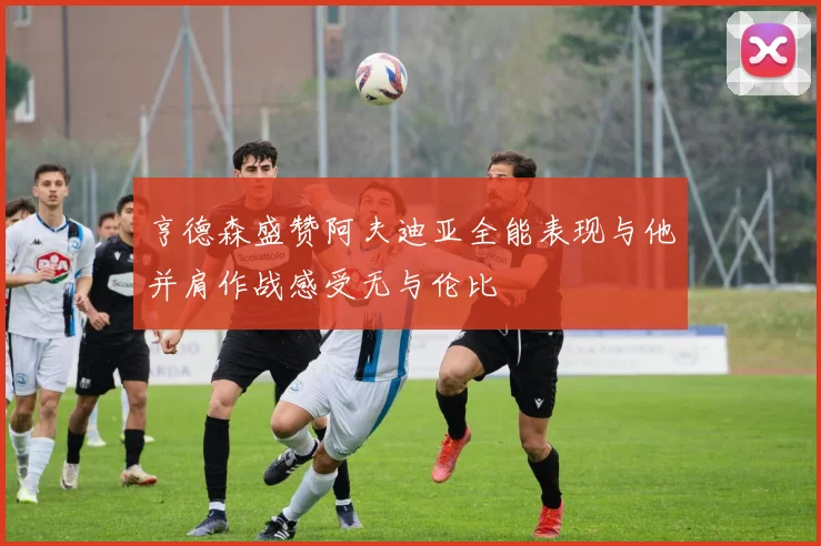 亨德森盛赞阿夫迪亚全能表现与他并肩作战感受无与伦比