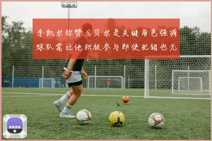 李凯尔称赞戈贝尔是关键角色强调球队需让他积极参与即使犯错也无妨